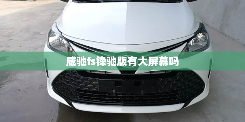 威驰fs锋驰版有大屏幕吗 威驰fs锋驰版有大屏幕吗