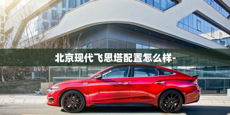 北京现代飞思塔配置怎么样-