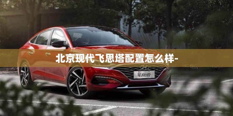 北京现代飞思塔配置怎么样-